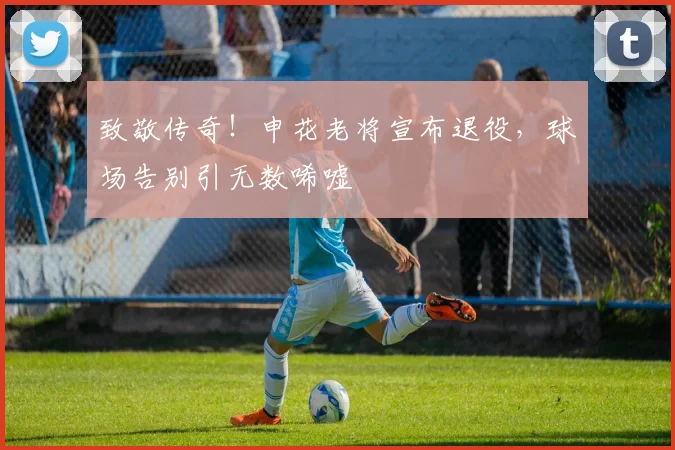致敬传奇!申花老将宣布退役,球场告别引无数唏嘘