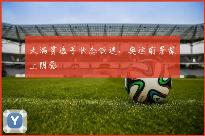 大满贯选手状态低迷,奥运前景蒙上阴影
