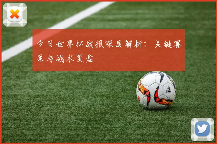 今日世界杯战报深度解析：关键赛果与战术复盘