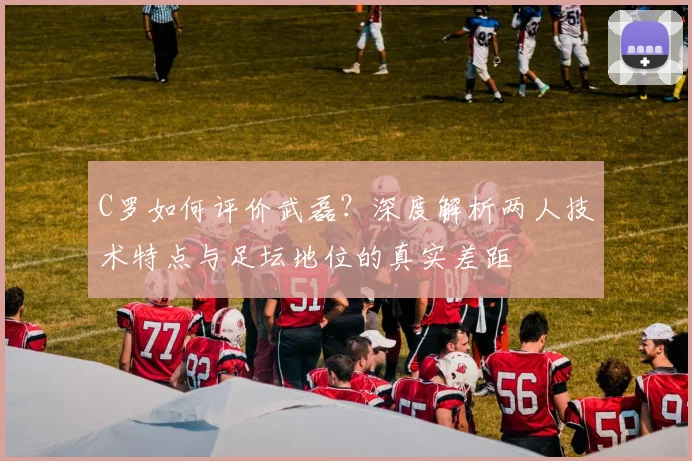 C罗如何评价武磊?深度解析两人技术特点与足坛地位的真实差距