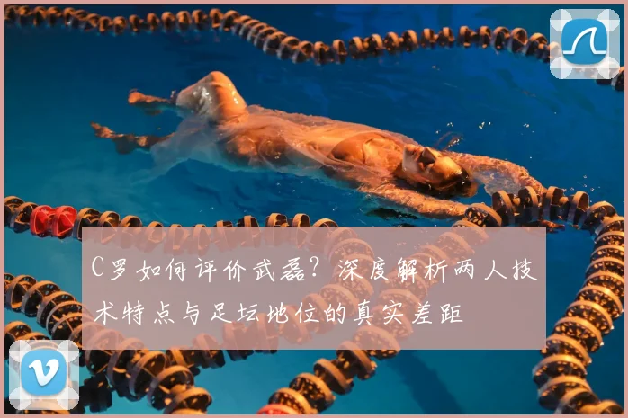 C罗如何评价武磊？深度解析两人技术特点与足坛地位的真实差距