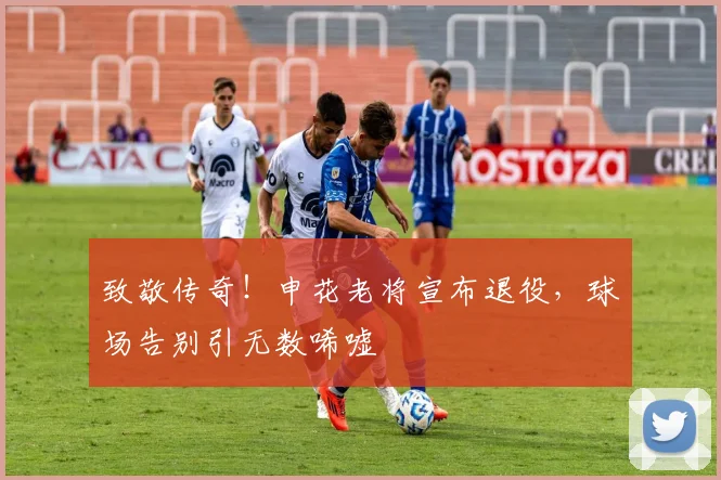 致敬传奇！申花老将宣布退役，球场告别引无数唏嘘