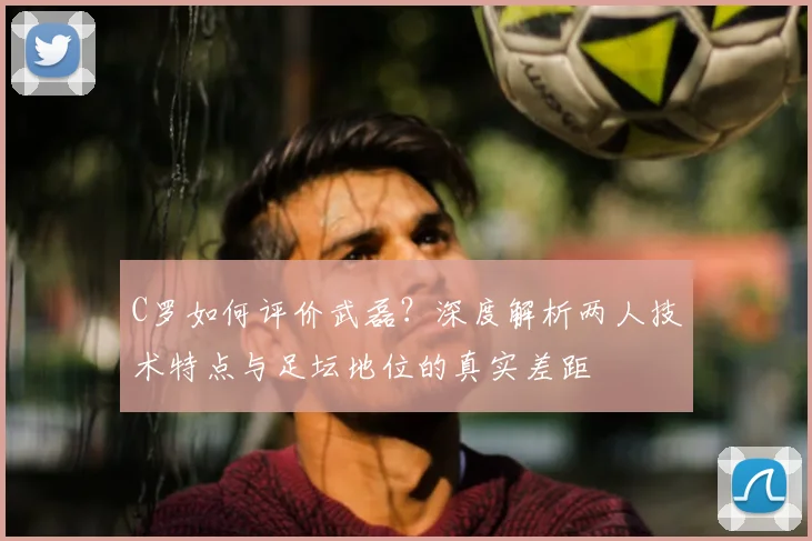 C罗如何评价武磊?深度解析两人技术特点与足坛地位的真实差距